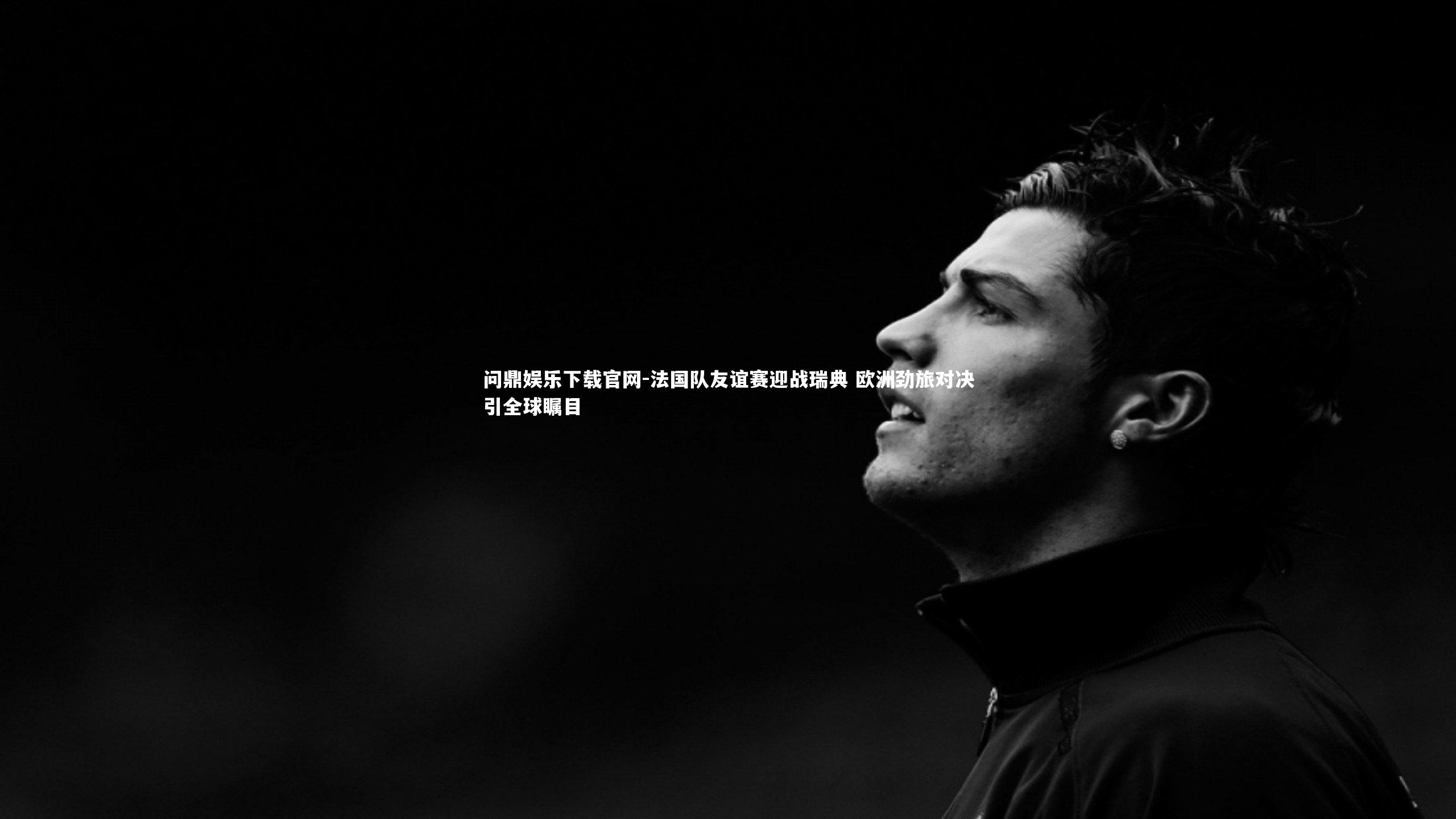 法国队友谊赛迎战瑞典 欧洲劲旅对决引全球瞩目